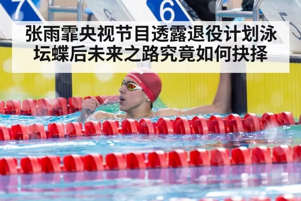 张雨霏央视节目透露退役计划泳坛蝶后未来之路究竟如何抉择
