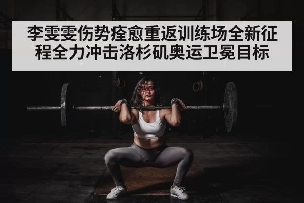 李雯雯伤势痊愈重返训练场全新征程全力冲击洛杉矶奥运卫冕目标