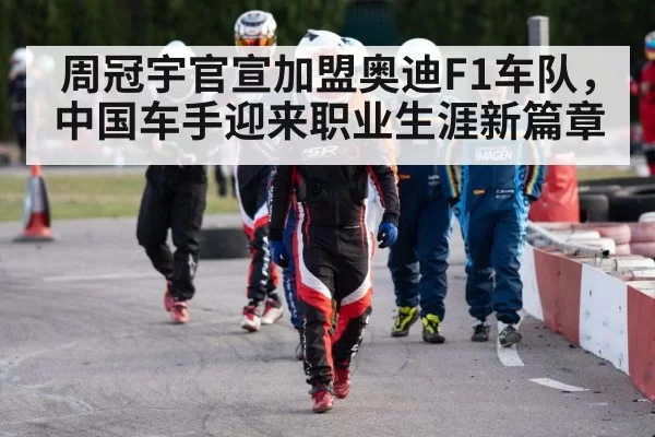 周冠宇官宣加盟奥迪F1车队，中国车手迎来职业生涯新篇章