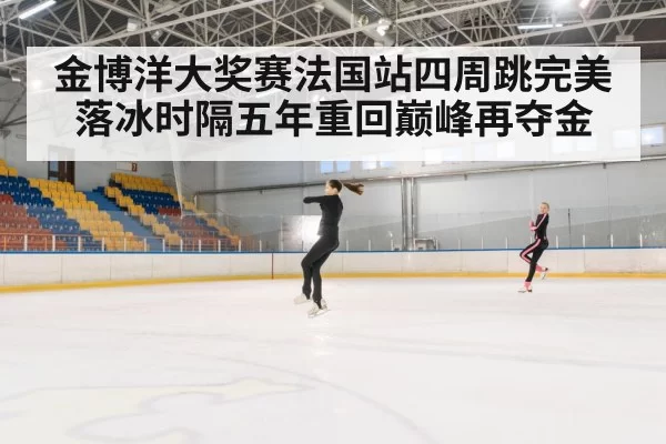 金博洋大奖赛法国站四周跳完美落冰时隔五年重回巅峰再夺金