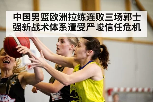 中国男篮欧洲拉练连败三场郭士强新战术体系遭受严峻信任危机